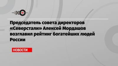 Председатель совета директоров «Северстали» Алексей Мордашов возглавил рейтинг богатейших людей России