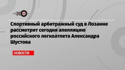 Спортивный арбитражный суд в Лозанне рассмотрит сегодня апелляцию российского легкоатлета Александра Шустова