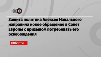 Защита политика Алексея Навального направила новое обращение в Совет Европы с призывом потребовать его освобождения