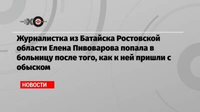 Журналистка из Батайска Ростовской области Елена Пивоварова попала в больницу после того, как к ней пришли с обыском