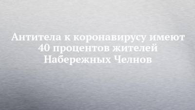 Антитела к коронавирусу имеют 40 процентов жителей Набережных Челнов