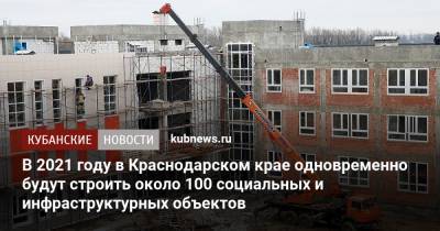 В 2021 году в Краснодарском крае одновременно будут строить около 100 социальных и инфраструктурных объектов