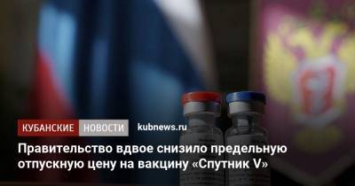 Правительство вдвое снизило предельную отпускную цену на вакцину «Спутник V»