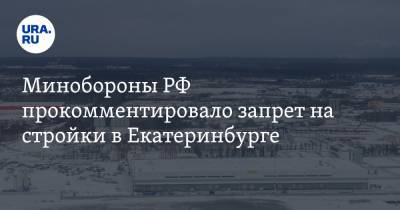 Минобороны РФ прокомментировало запрет на стройки в Екатеринбурге