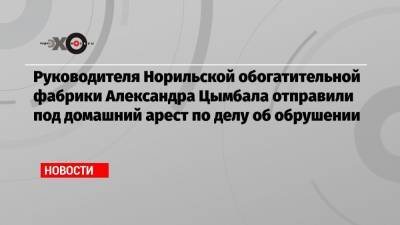 Руководителя Норильской обогатительной фабрики Александра Цымбала отправили под домашний арест по делу об обрушении