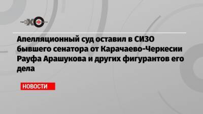 Апелляционный суд оставил в СИЗО бывшего сенатора от Карачаево-Черкесии Рауфа Арашукова и других фигурантов его дела