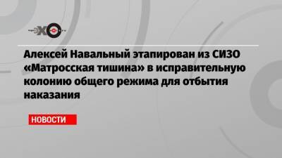 Алексей Навальный этапирован из СИЗО «Матросская тишина» в исправительную колонию общего режима для отбытия наказания