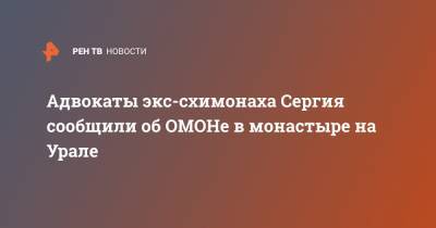 Адвокаты экс-схимонаха Сергия сообщили об ОМОНе в монастыре на Урале
