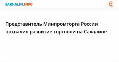 Представитель Минпромторга России похвалил развитие торговли на Сахалине