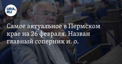 Самое актуальное в Пермском крае на 26 февраля. Назван главный соперник и. о. мэра Перми, осужден владелец хостела