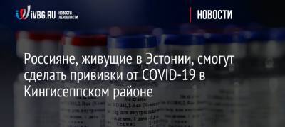 Россияне, живущие в Эстонии, смогут сделать прививки от COVID-19 в Кингисеппском районе