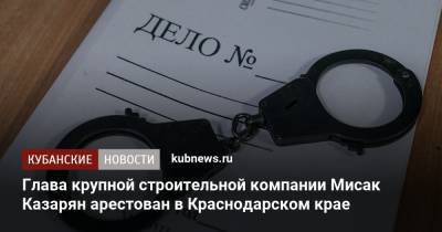 Глава крупной строительной компании Мисак Казарян арестован в Краснодарском крае