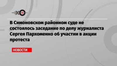 В Симоновском районном суде не состоялось заседание по делу журналиста Сергея Пархоменко об участии в акции протеста