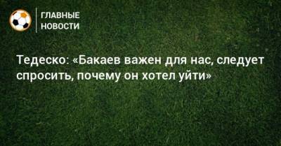 Тедеско: «Бакаев важен для нас, следует спросить, почему он хотел уйти»