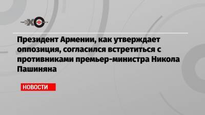 Президент Армении, как утверждает оппозиция, согласился встретиться с противниками премьер-министра Никола Пашиняна