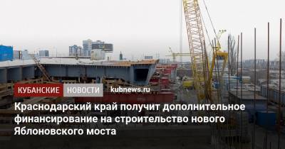 Краснодарский край получит дополнительное финансирование на строительство нового Яблоновского моста