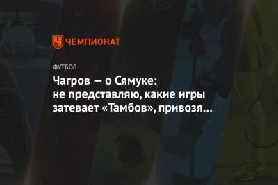 Чагров — о Сямуке: не представляю, какие игры затевает «Тамбов», привозя такое «усиление»