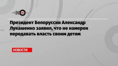 Президент Белоруссии Александр Лукашенко заявил, что не намерен передавать власть своим детям