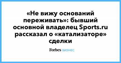 «Не вижу оснований переживать»: бывший основной владелец Sports.ru рассказал о «катализаторе» сделки