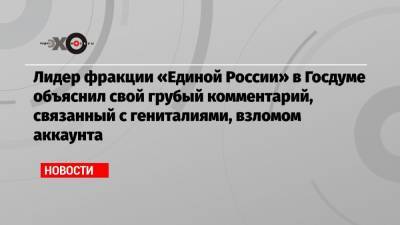Лидер фракции «Единой России» в Госдуме объяснил свой грубый комментарий, связанный с гениталиями, взломом аккаунта