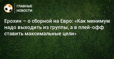 Ерохин – о сборной на Евро: «Как минимум надо выходить из группы, а в плей-офф ставить максимальные цели»