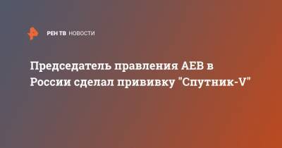 Председатель правления АЕВ в России сделал прививку "Спутник-V"