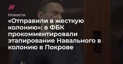 «Отправили в жесткую колонию»: в ФБК прокомментировали этапирование Навального в колонию в Покрове
