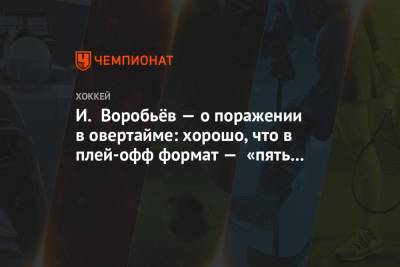 И. Воробьёв — о поражении в овертайме: хорошо, что в плей-офф формат — «пять на пять»