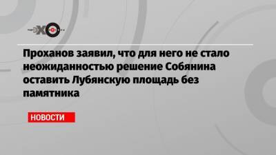 Проханов заявил, что для него не стало неожиданностью решение Собянина оставить Лубянскую площадь без памятника