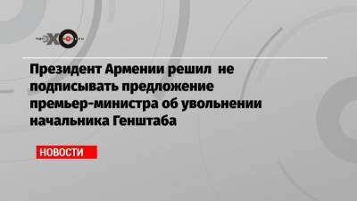 Президент Армении решил не подписывать предложение премьер-министра об увольнении начальника Генштаба