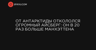 От Антарктиды откололся огромный айсберг: он в 20 раз больше Манхэттена