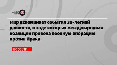 Мир вспоминает события 30-летней давности, в ходе которых международная коалиция провела военную операцию против Ирака