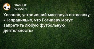 Хосонов, устроивший массовую потасовку: «Неправильно, что Гогниеву могут запретить любую футбольную деятельность»