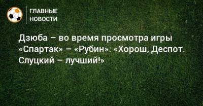 Дзюба – во время просмотра игры «Спартак» – «Рубин»: «Хорош, Деспот. Слуцкий – лучший!»