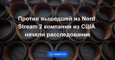Против вышедшей из Nord Stream 2 компании из США начали расследование