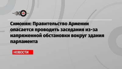 Симонян: Правительство Армении опасается проводить заседания из-за напряженной обстановки вокруг здания парламента