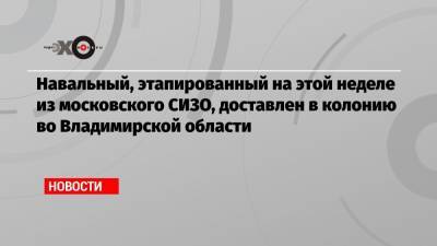 Навальный, этапированный на этой неделе из московского СИЗО, доставлен в колонию во Владимирской области