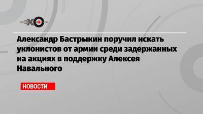 Александр Бастрыкин поручил искать уклонистов от армии среди задержанных на акциях в поддержку Алексея Навального