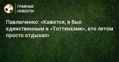 Павлюченко: «Кажется, я был единственным в «Тоттенхэме», кто летом просто отдыхал»