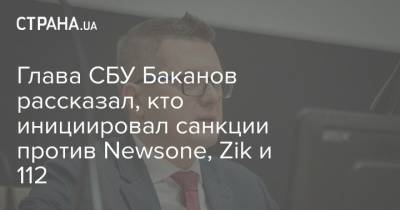 Глава СБУ Баканов рассказал, кто инициировал санкции против Newsone, Zik и 112