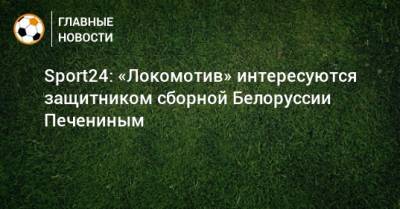 Sport24: «Локомотив» интересуются защитником сборной Белоруссии Печениным
