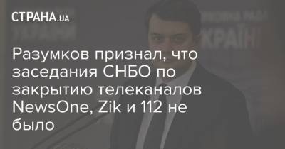 Разумков признал, что заседания СНБО по закрытию телеканалов NewsOne, Zik и 112 не было