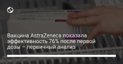 Вакцина AstraZeneca показала эффективность 76% после первой дозы – первичный анализ