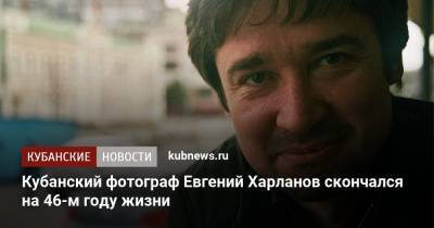 Кубанский фотограф Евгений Харланов скончался на 46-м году жизни - kubnews.ru