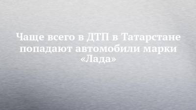 Чаще всего в ДТП в Татарстане попадают автомобили марки «Лада»