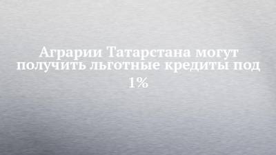 Аграрии Татарстана могут получить льготные кредиты под 1%