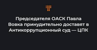 Председателя ОАСК Павла Вовка принудительно доставят в Антикоррупционный суд — ЦПК