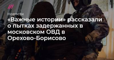 «Важные истории» рассказали о пытках задержанных в московском ОВД в Орехово-Борисово - tvrain.ru