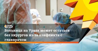 Больница на Урале может остаться без хирургов из-за конфликта с главврачом
