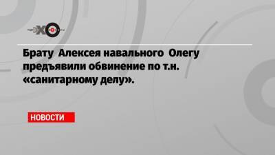 Брату Алексея навального Олегу предъявили обвинение по т.н. «санитарному делу».